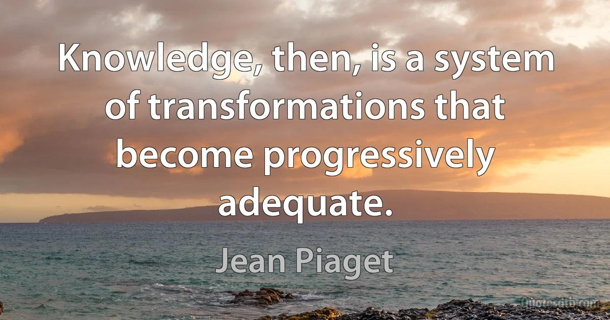 Knowledge, then, is a system of transformations that become progressively adequate. (Jean Piaget)