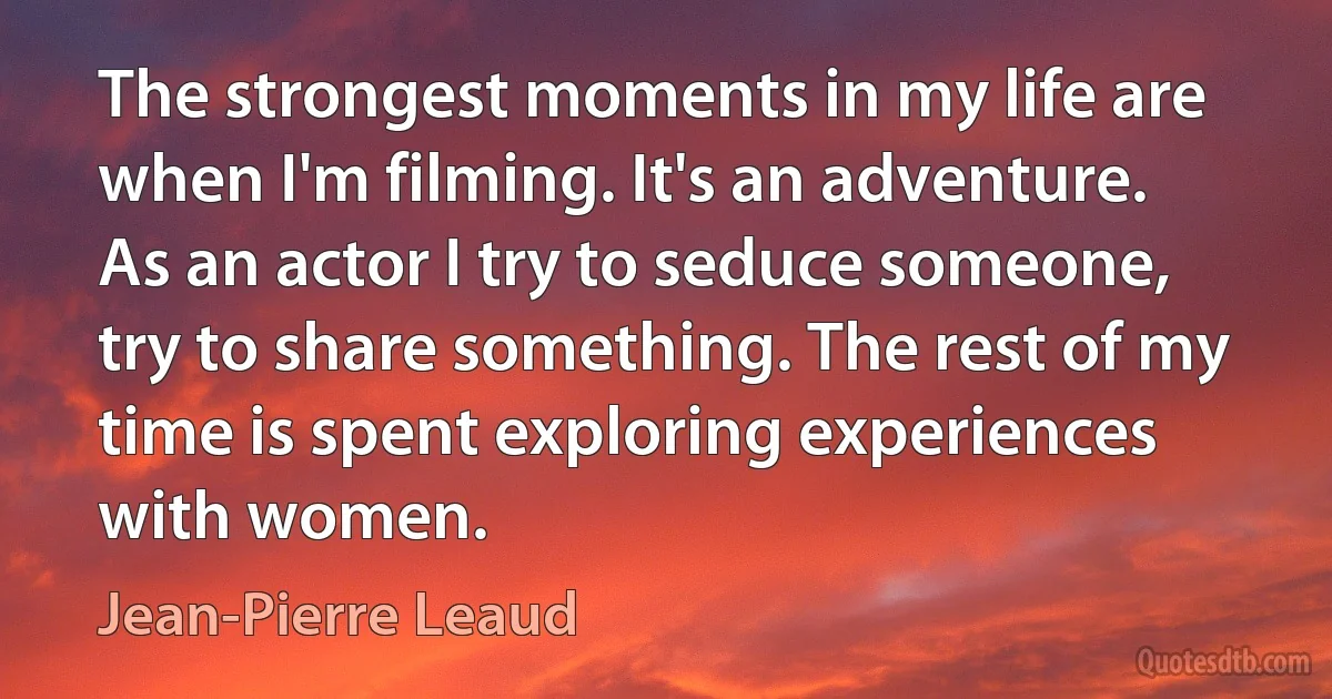 The strongest moments in my life are when I'm filming. It's an adventure. As an actor I try to seduce someone, try to share something. The rest of my time is spent exploring experiences with women. (Jean-Pierre Leaud)