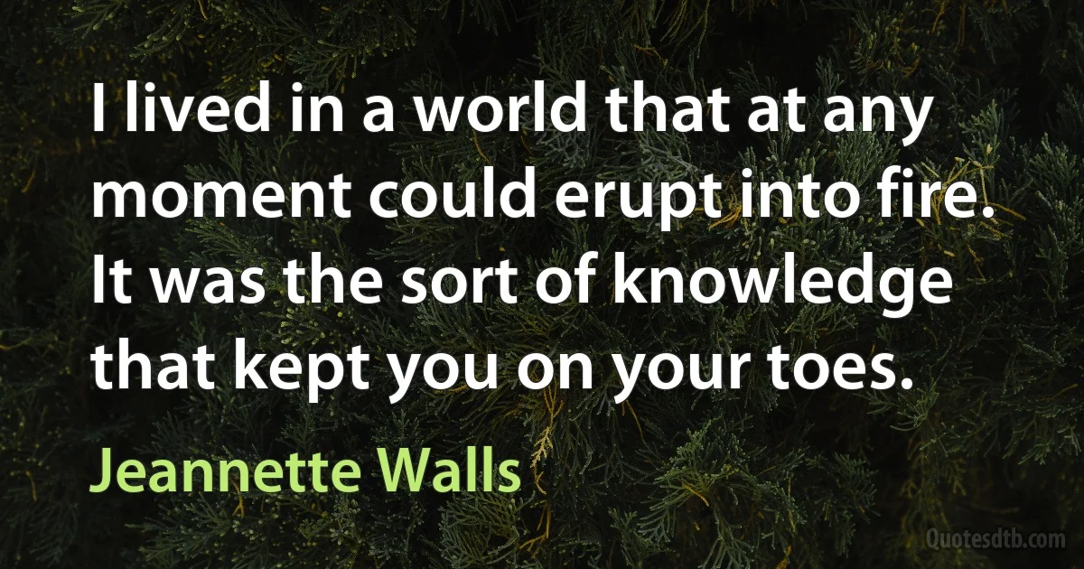 I lived in a world that at any moment could erupt into fire. It was the sort of knowledge that kept you on your toes. (Jeannette Walls)