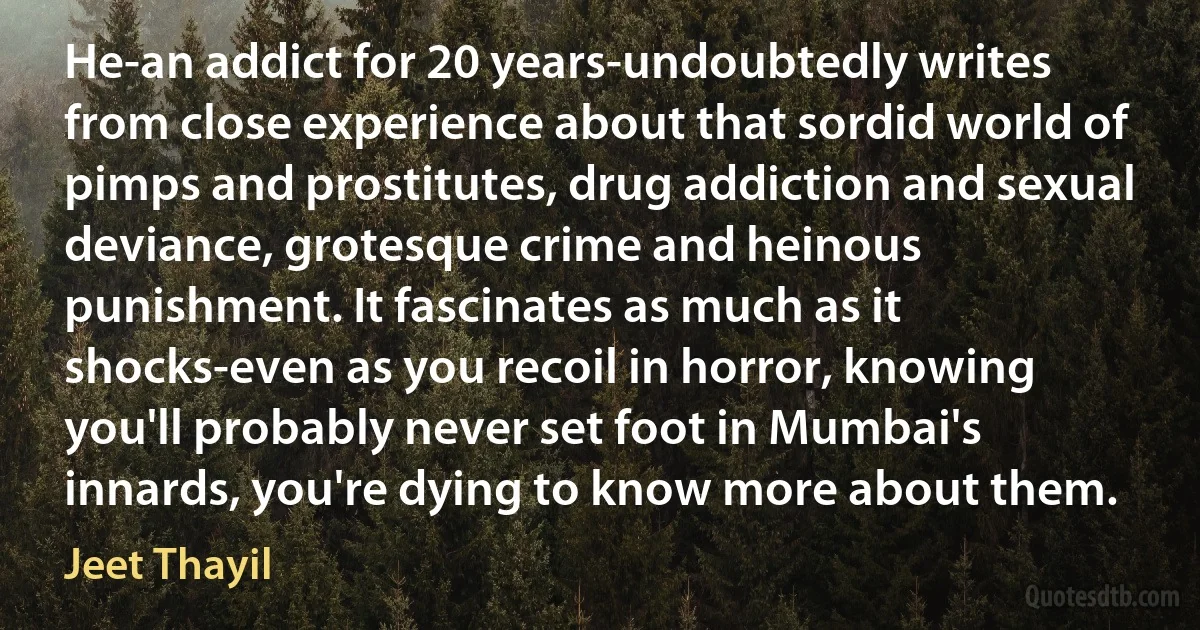 He-an addict for 20 years-undoubtedly writes from close experience about that sordid world of pimps and prostitutes, drug addiction and sexual deviance, grotesque crime and heinous punishment. It fascinates as much as it shocks-even as you recoil in horror, knowing you'll probably never set foot in Mumbai's innards, you're dying to know more about them. (Jeet Thayil)