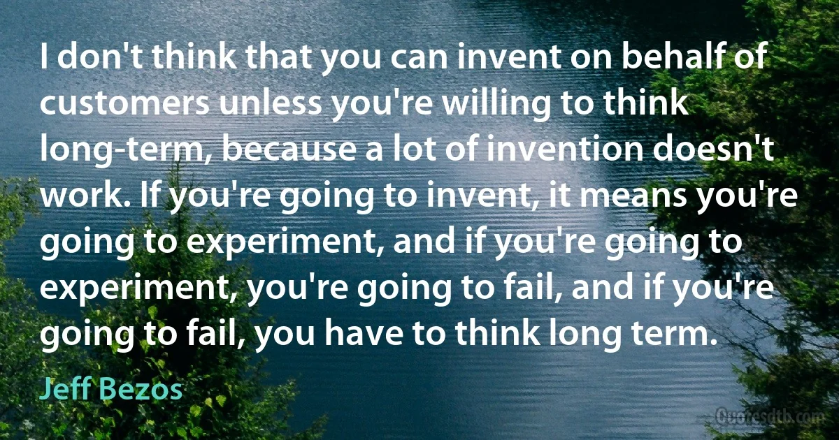 I don't think that you can invent on behalf of customers unless you're willing to think long-term, because a lot of invention doesn't work. If you're going to invent, it means you're going to experiment, and if you're going to experiment, you're going to fail, and if you're going to fail, you have to think long term. (Jeff Bezos)