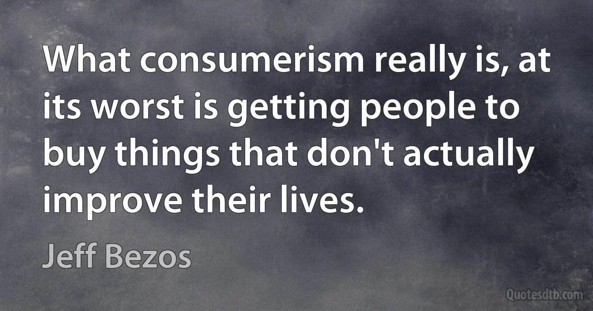 What consumerism really is, at its worst is getting people to buy things that don't actually improve their lives. (Jeff Bezos)