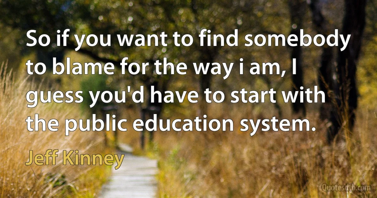 So if you want to find somebody to blame for the way i am, I guess you'd have to start with the public education system. (Jeff Kinney)