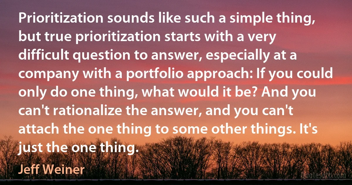 Prioritization sounds like such a simple thing, but true prioritization starts with a very difficult question to answer, especially at a company with a portfolio approach: If you could only do one thing, what would it be? And you can't rationalize the answer, and you can't attach the one thing to some other things. It's just the one thing. (Jeff Weiner)