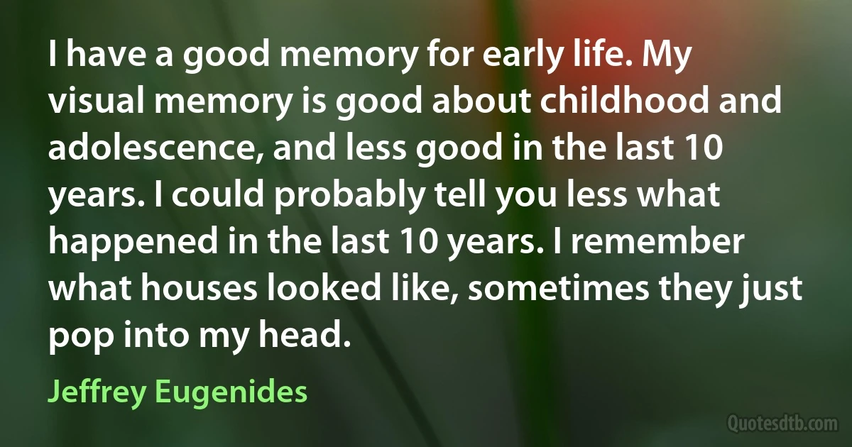 I have a good memory for early life. My visual memory is good about childhood and adolescence, and less good in the last 10 years. I could probably tell you less what happened in the last 10 years. I remember what houses looked like, sometimes they just pop into my head. (Jeffrey Eugenides)