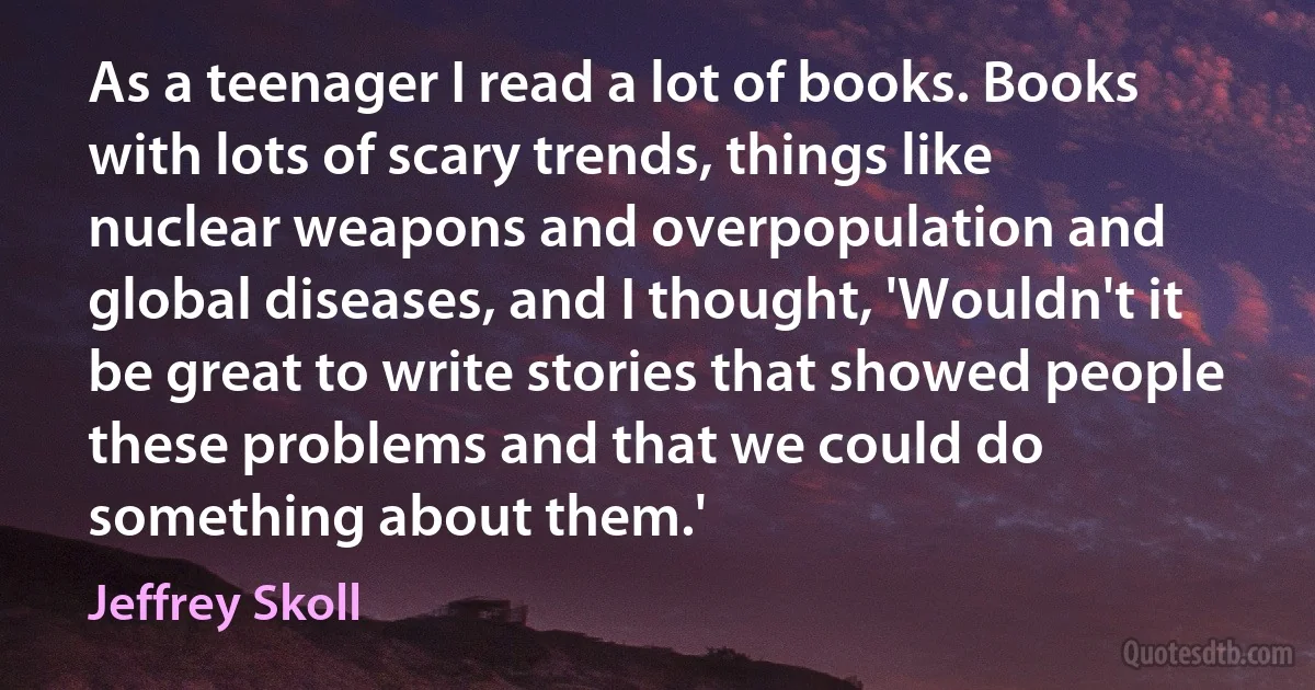 As a teenager I read a lot of books. Books with lots of scary trends, things like nuclear weapons and overpopulation and global diseases, and I thought, 'Wouldn't it be great to write stories that showed people these problems and that we could do something about them.' (Jeffrey Skoll)