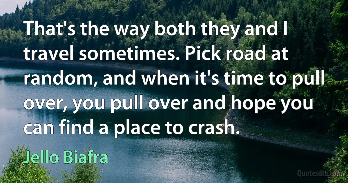 That's the way both they and I travel sometimes. Pick road at random, and when it's time to pull over, you pull over and hope you can find a place to crash. (Jello Biafra)