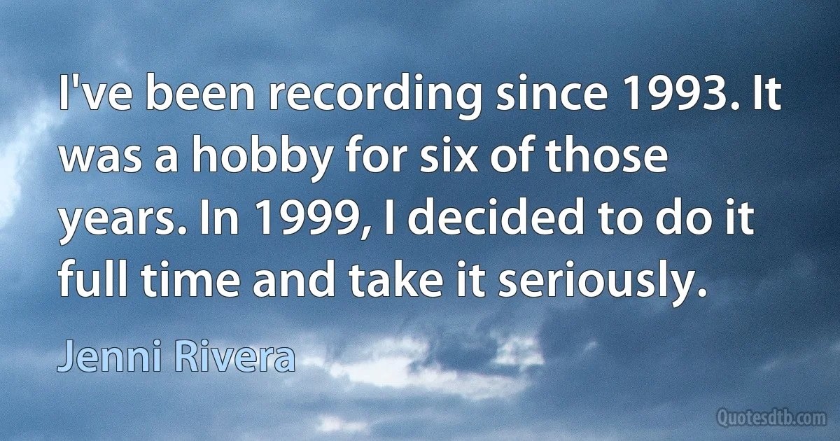 I've been recording since 1993. It was a hobby for six of those years. In 1999, I decided to do it full time and take it seriously. (Jenni Rivera)