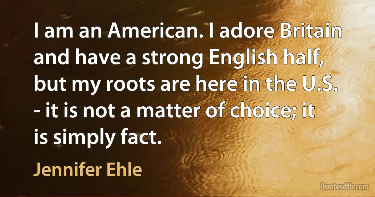 I am an American. I adore Britain and have a strong English half, but my roots are here in the U.S. - it is not a matter of choice; it is simply fact. (Jennifer Ehle)