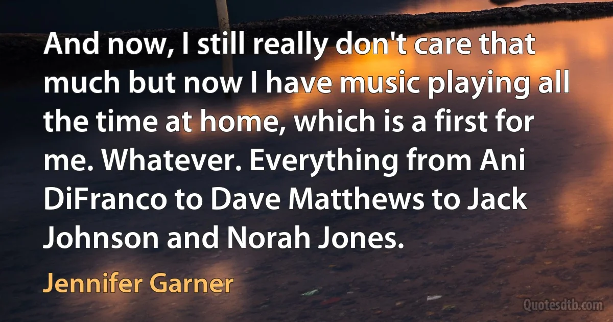 And now, I still really don't care that much but now I have music playing all the time at home, which is a first for me. Whatever. Everything from Ani DiFranco to Dave Matthews to Jack Johnson and Norah Jones. (Jennifer Garner)