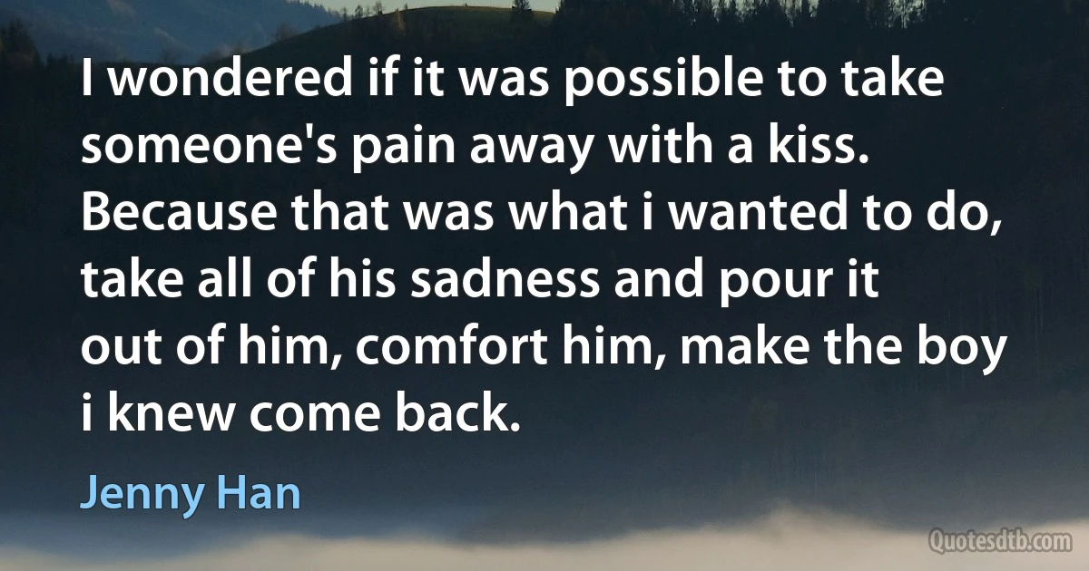 I wondered if it was possible to take someone's pain away with a kiss. Because that was what i wanted to do, take all of his sadness and pour it out of him, comfort him, make the boy i knew come back. (Jenny Han)