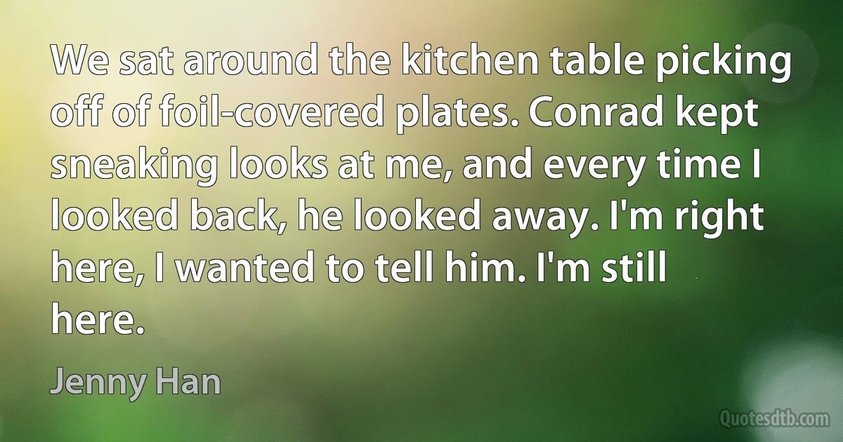 We sat around the kitchen table picking off of foil-covered plates. Conrad kept sneaking looks at me, and every time I looked back, he looked away. I'm right here, I wanted to tell him. I'm still here. (Jenny Han)