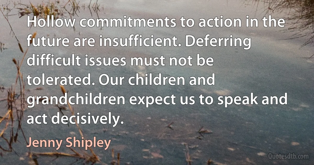 Hollow commitments to action in the future are insufficient. Deferring difficult issues must not be tolerated. Our children and grandchildren expect us to speak and act decisively. (Jenny Shipley)