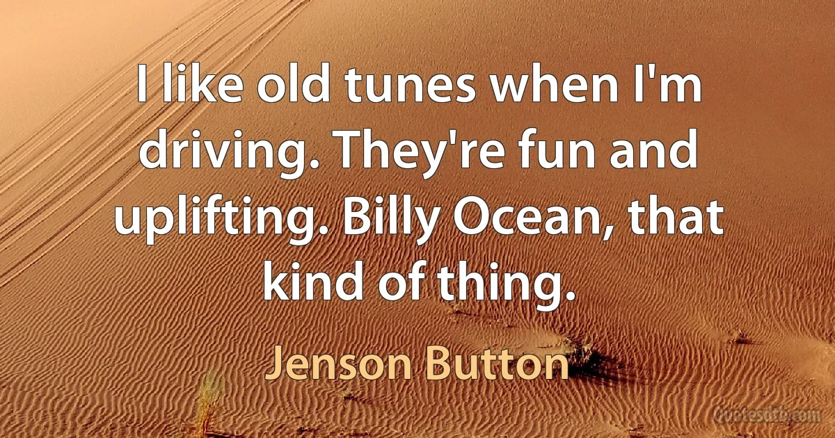 I like old tunes when I'm driving. They're fun and uplifting. Billy Ocean, that kind of thing. (Jenson Button)