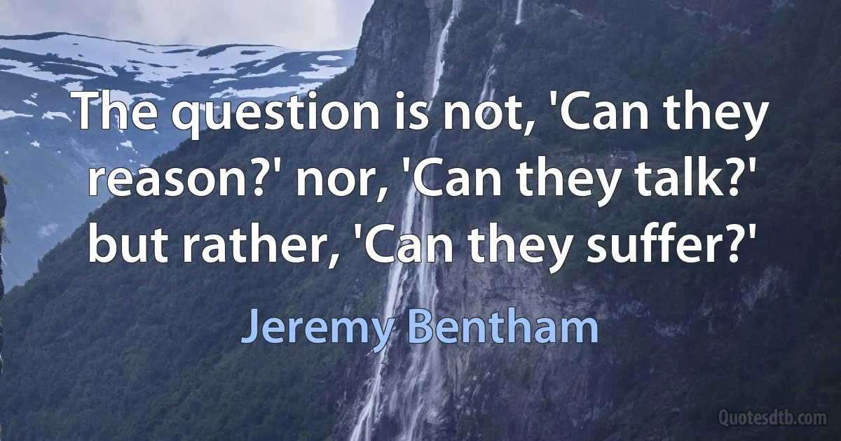 The question is not, 'Can they reason?' nor, 'Can they talk?' but rather, 'Can they suffer?' (Jeremy Bentham)