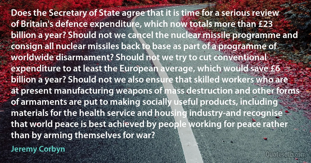 Does the Secretary of State agree that it is time for a serious review of Britain's defence expenditure, which now totals more than £23 billion a year? Should not we cancel the nuclear missile programme and consign all nuclear missiles back to base as part of a programme of worldwide disarmament? Should not we try to cut conventional expenditure to at least the European average, which would save £6 billion a year? Should not we also ensure that skilled workers who are at present manufacturing weapons of mass destruction and other forms of armaments are put to making socially useful products, including materials for the health service and housing industry-and recognise that world peace is best achieved by people working for peace rather than by arming themselves for war? (Jeremy Corbyn)