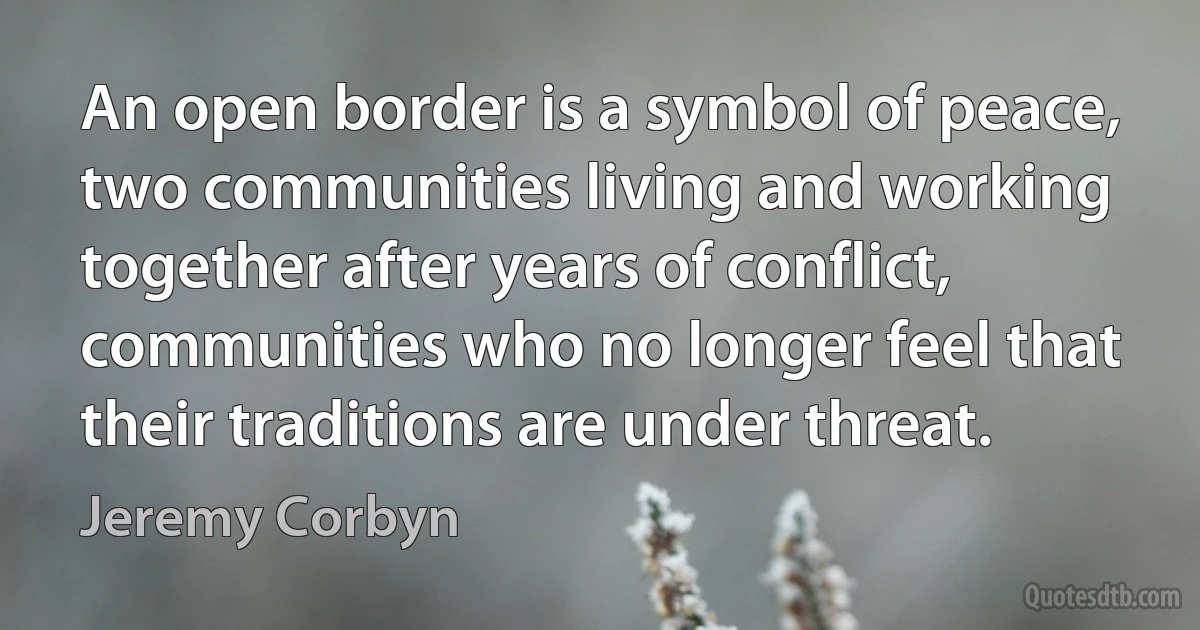 An open border is a symbol of peace, two communities living and working together after years of conflict, communities who no longer feel that their traditions are under threat. (Jeremy Corbyn)