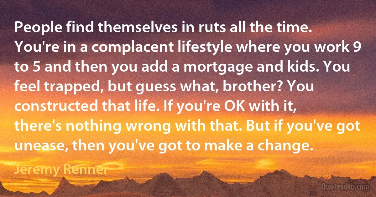 People find themselves in ruts all the time. You're in a complacent lifestyle where you work 9 to 5 and then you add a mortgage and kids. You feel trapped, but guess what, brother? You constructed that life. If you're OK with it, there's nothing wrong with that. But if you've got unease, then you've got to make a change. (Jeremy Renner)