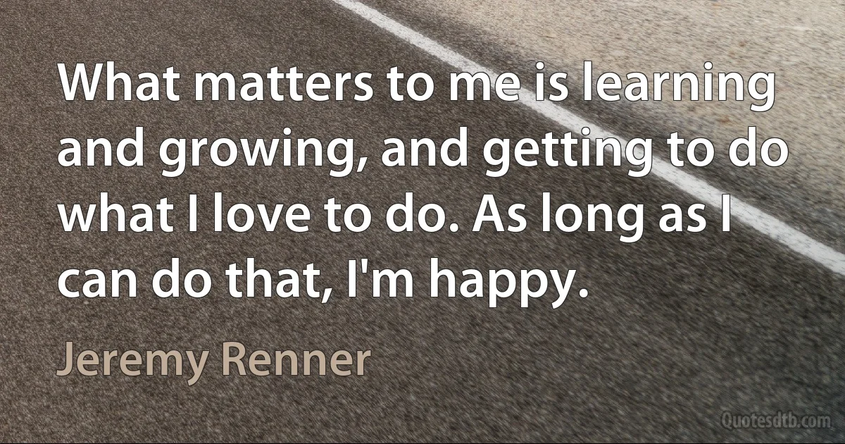 What matters to me is learning and growing, and getting to do what I love to do. As long as I can do that, I'm happy. (Jeremy Renner)