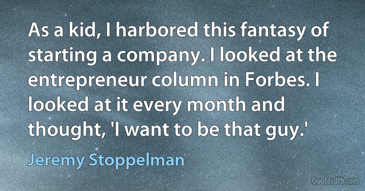 As a kid, I harbored this fantasy of starting a company. I looked at the entrepreneur column in Forbes. I looked at it every month and thought, 'I want to be that guy.' (Jeremy Stoppelman)