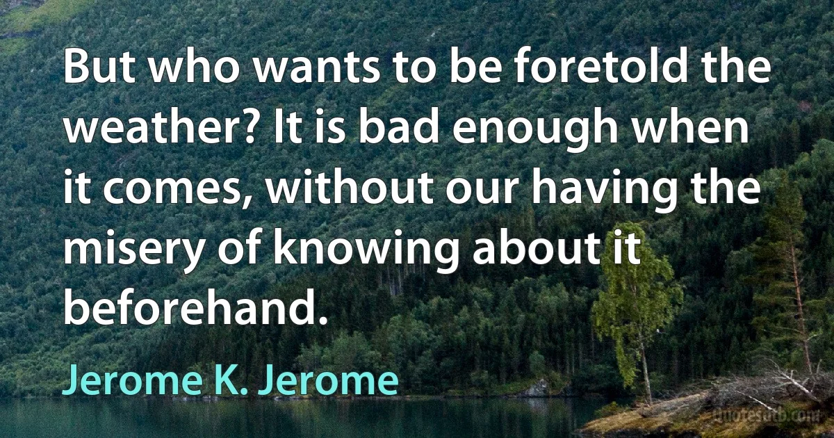 But who wants to be foretold the weather? It is bad enough when it comes, without our having the misery of knowing about it beforehand. (Jerome K. Jerome)