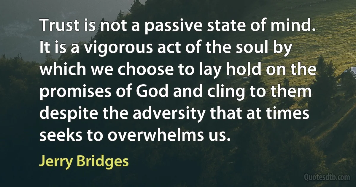 Trust is not a passive state of mind. It is a vigorous act of the soul by which we choose to lay hold on the promises of God and cling to them despite the adversity that at times seeks to overwhelms us. (Jerry Bridges)