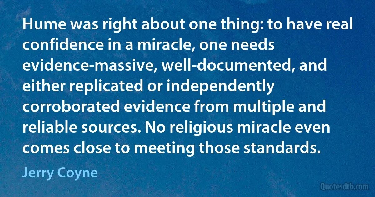 Hume was right about one thing: to have real confidence in a miracle, one needs evidence-massive, well-documented, and either replicated or independently corroborated evidence from multiple and reliable sources. No religious miracle even comes close to meeting those standards. (Jerry Coyne)