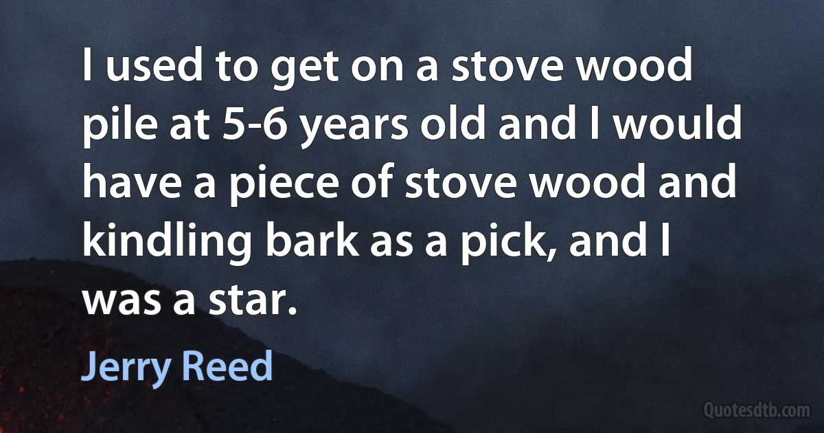 I used to get on a stove wood pile at 5-6 years old and I would have a piece of stove wood and kindling bark as a pick, and I was a star. (Jerry Reed)