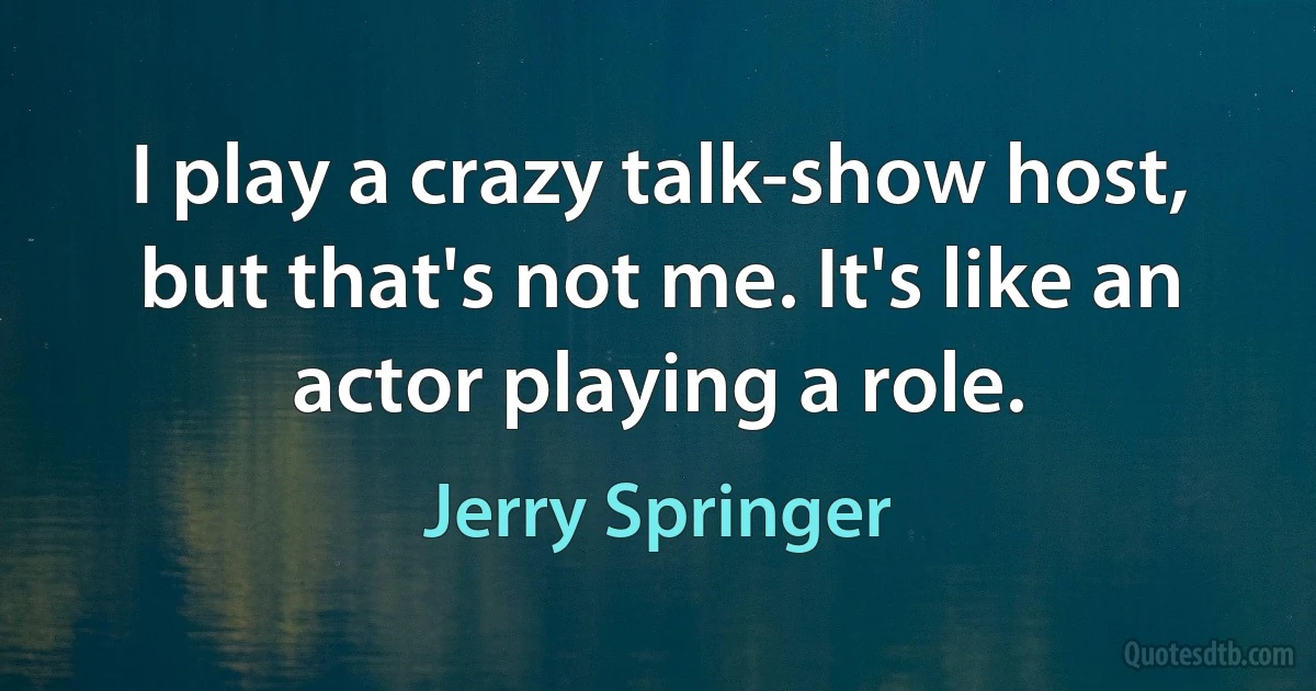 I play a crazy talk-show host, but that's not me. It's like an actor playing a role. (Jerry Springer)