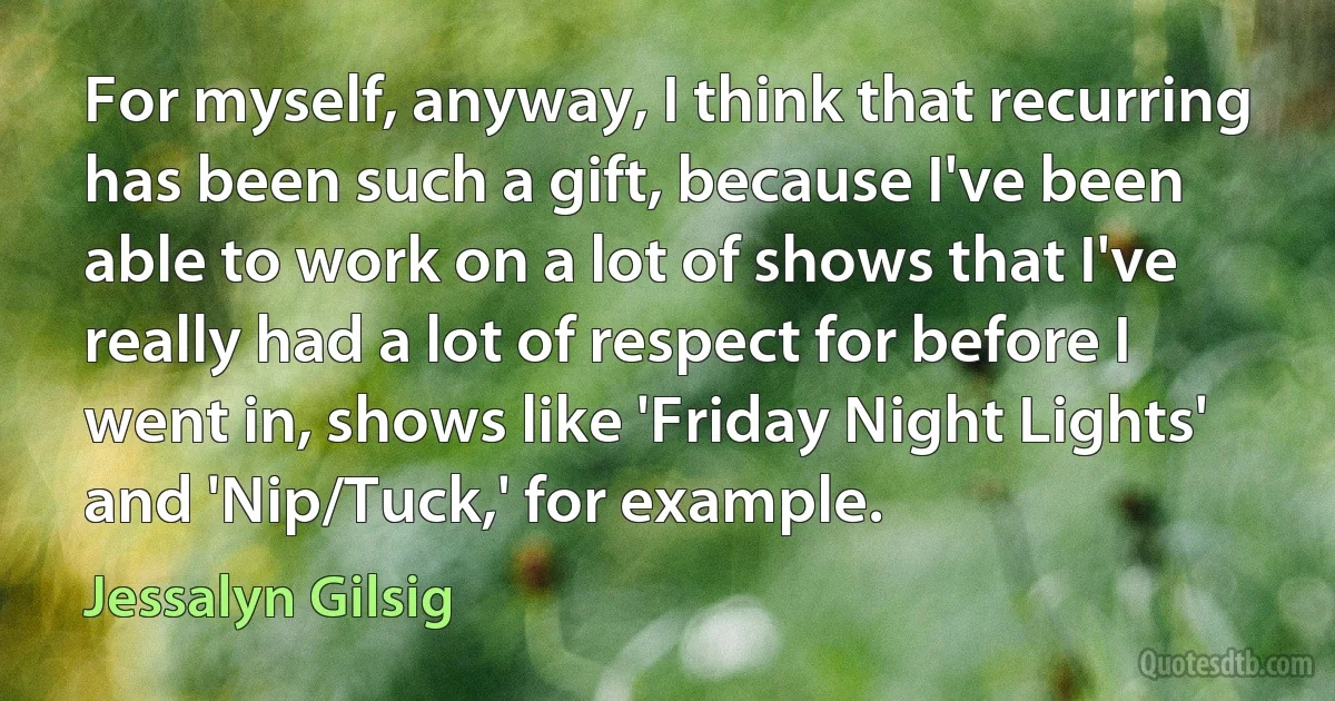 For myself, anyway, I think that recurring has been such a gift, because I've been able to work on a lot of shows that I've really had a lot of respect for before I went in, shows like 'Friday Night Lights' and 'Nip/Tuck,' for example. (Jessalyn Gilsig)