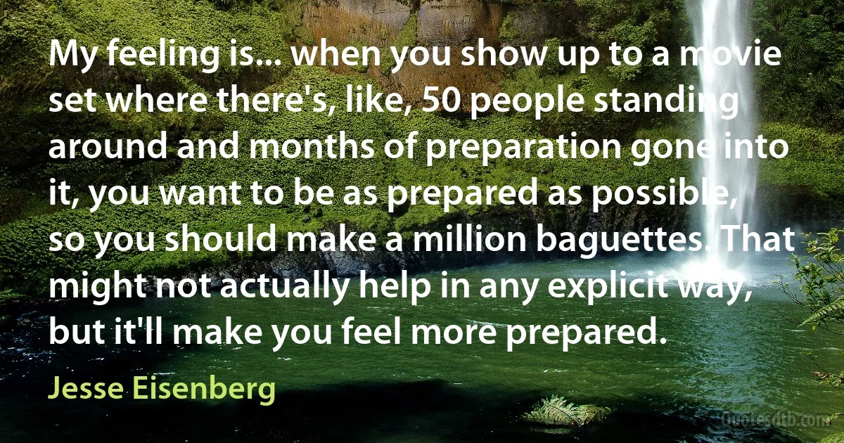 My feeling is... when you show up to a movie set where there's, like, 50 people standing around and months of preparation gone into it, you want to be as prepared as possible, so you should make a million baguettes. That might not actually help in any explicit way, but it'll make you feel more prepared. (Jesse Eisenberg)