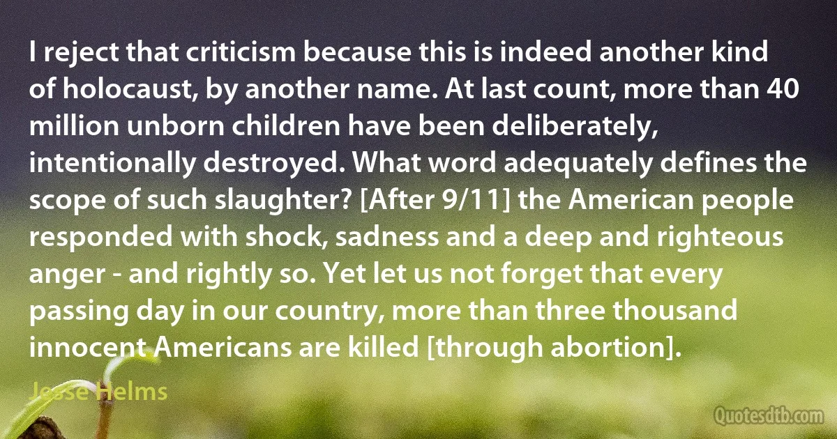 I reject that criticism because this is indeed another kind of holocaust, by another name. At last count, more than 40 million unborn children have been deliberately, intentionally destroyed. What word adequately defines the scope of such slaughter? [After 9/11] the American people responded with shock, sadness and a deep and righteous anger - and rightly so. Yet let us not forget that every passing day in our country, more than three thousand innocent Americans are killed [through abortion]. (Jesse Helms)