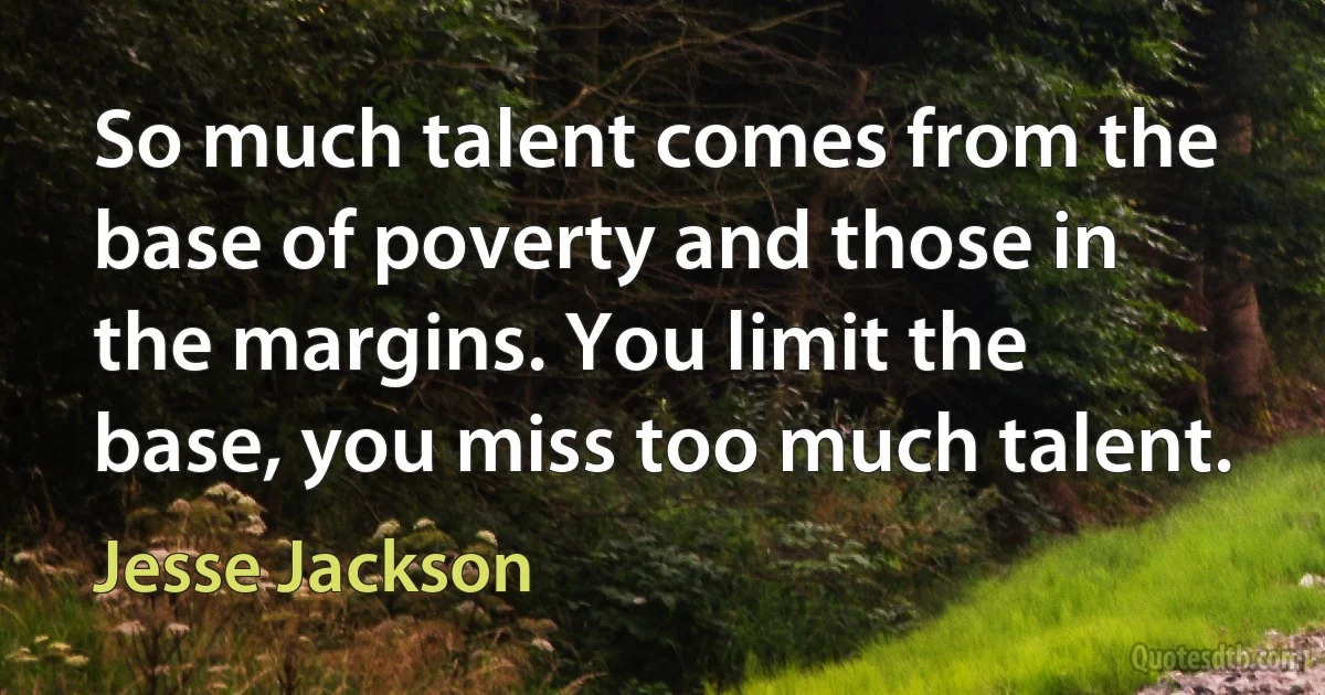 So much talent comes from the base of poverty and those in the margins. You limit the base, you miss too much talent. (Jesse Jackson)