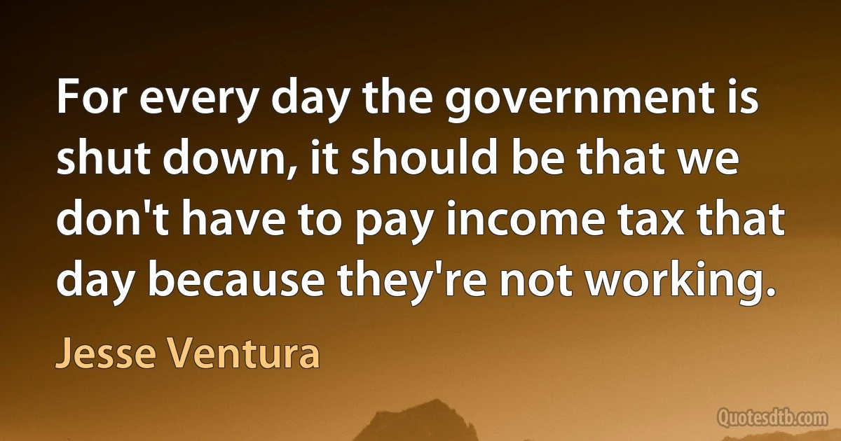 For every day the government is shut down, it should be that we don't have to pay income tax that day because they're not working. (Jesse Ventura)