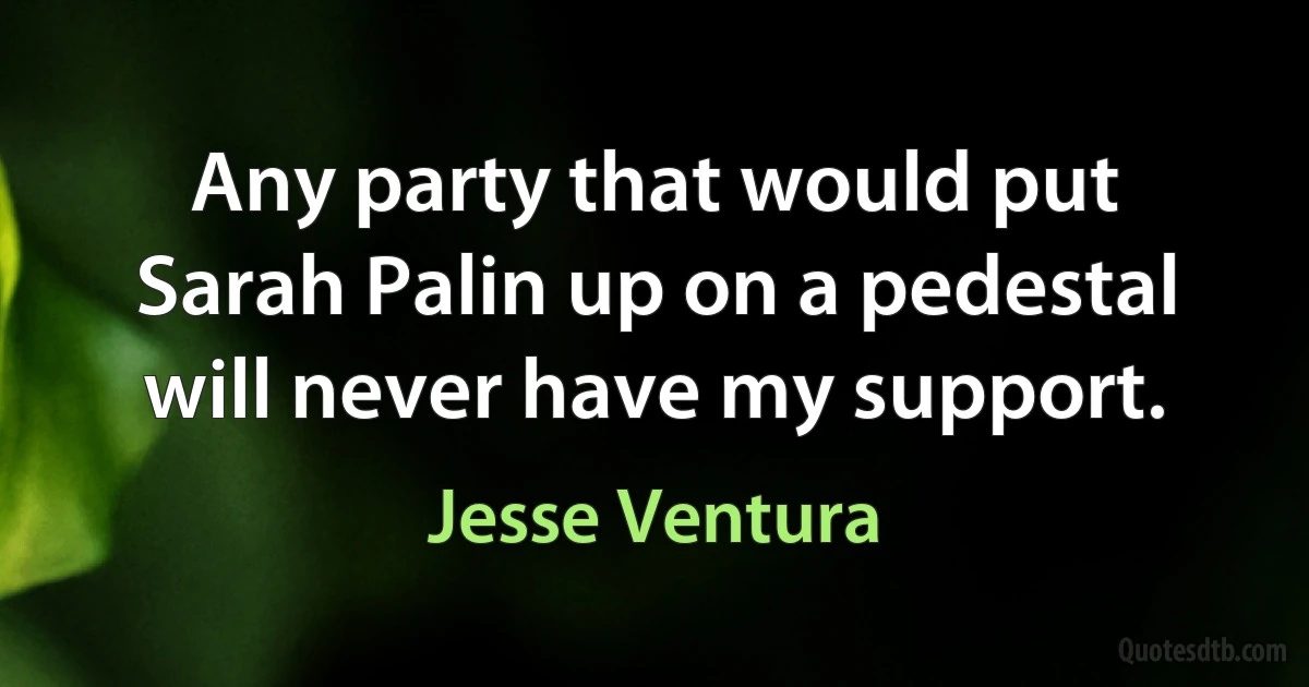 Any party that would put Sarah Palin up on a pedestal will never have my support. (Jesse Ventura)