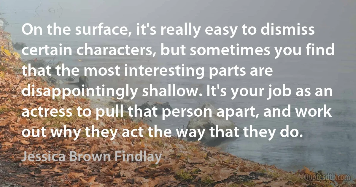 On the surface, it's really easy to dismiss certain characters, but sometimes you find that the most interesting parts are disappointingly shallow. It's your job as an actress to pull that person apart, and work out why they act the way that they do. (Jessica Brown Findlay)