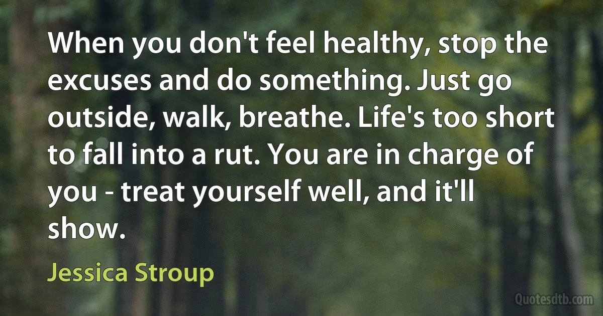 When you don't feel healthy, stop the excuses and do something. Just go outside, walk, breathe. Life's too short to fall into a rut. You are in charge of you - treat yourself well, and it'll show. (Jessica Stroup)