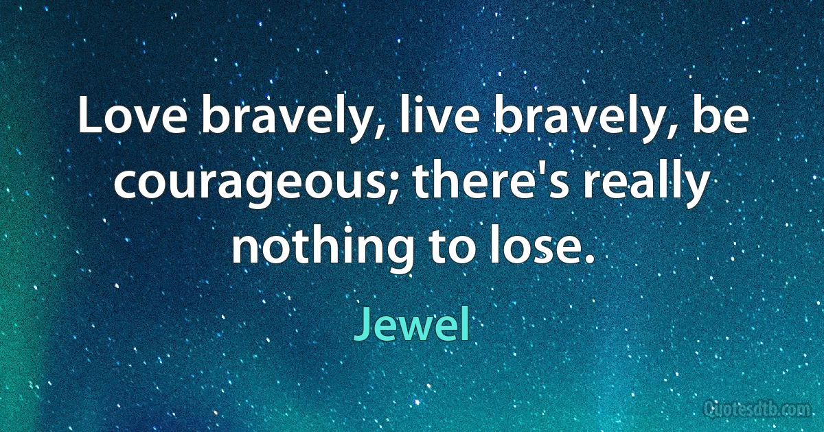 Love bravely, live bravely, be courageous; there's really nothing to lose. (Jewel)