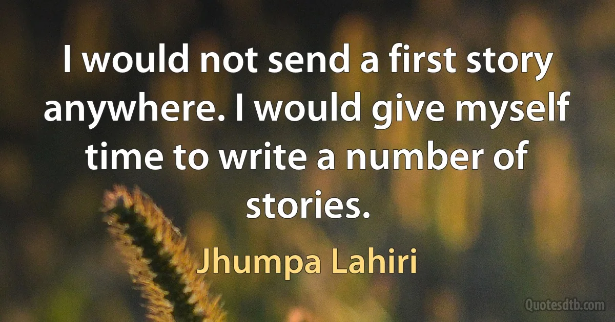 I would not send a first story anywhere. I would give myself time to write a number of stories. (Jhumpa Lahiri)