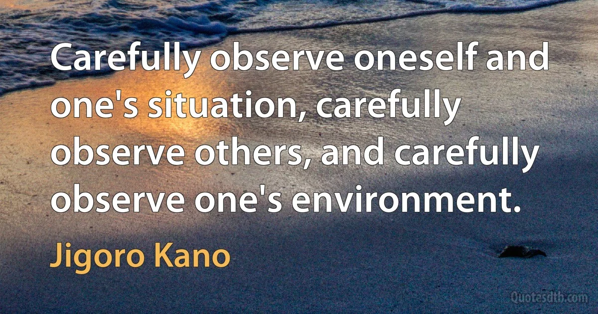 Carefully observe oneself and one's situation, carefully observe others, and carefully observe one's environment. (Jigoro Kano)