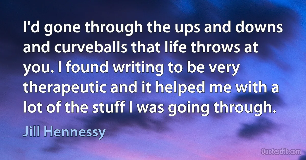 I'd gone through the ups and downs and curveballs that life throws at you. I found writing to be very therapeutic and it helped me with a lot of the stuff I was going through. (Jill Hennessy)