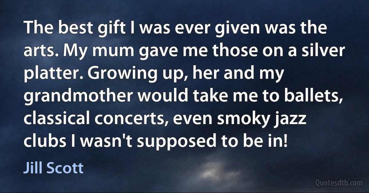 The best gift I was ever given was the arts. My mum gave me those on a silver platter. Growing up, her and my grandmother would take me to ballets, classical concerts, even smoky jazz clubs I wasn't supposed to be in! (Jill Scott)