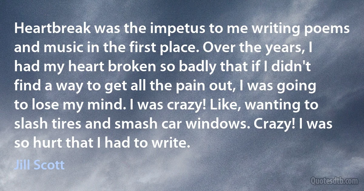 Heartbreak was the impetus to me writing poems and music in the first place. Over the years, I had my heart broken so badly that if I didn't find a way to get all the pain out, I was going to lose my mind. I was crazy! Like, wanting to slash tires and smash car windows. Crazy! I was so hurt that I had to write. (Jill Scott)