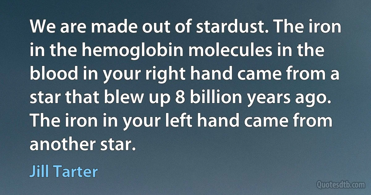 We are made out of stardust. The iron in the hemoglobin molecules in the blood in your right hand came from a star that blew up 8 billion years ago. The iron in your left hand came from another star. (Jill Tarter)