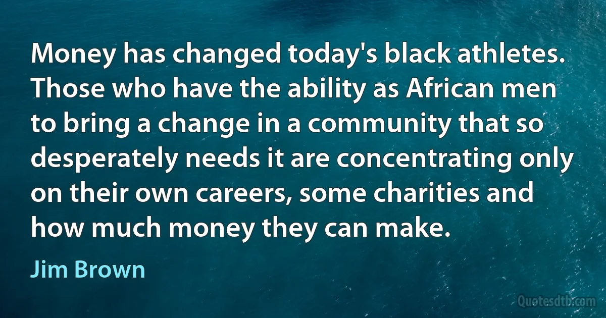 Money has changed today's black athletes. Those who have the ability as African men to bring a change in a community that so desperately needs it are concentrating only on their own careers, some charities and how much money they can make. (Jim Brown)