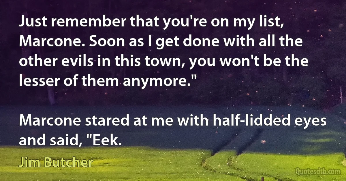 Just remember that you're on my list, Marcone. Soon as I get done with all the other evils in this town, you won't be the lesser of them anymore."

Marcone stared at me with half-lidded eyes and said, "Eek. (Jim Butcher)