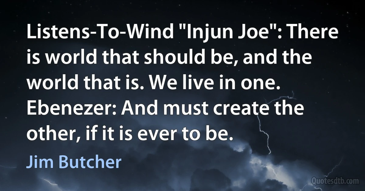 Listens-To-Wind "Injun Joe": There is world that should be, and the world that is. We live in one.
Ebenezer: And must create the other, if it is ever to be. (Jim Butcher)