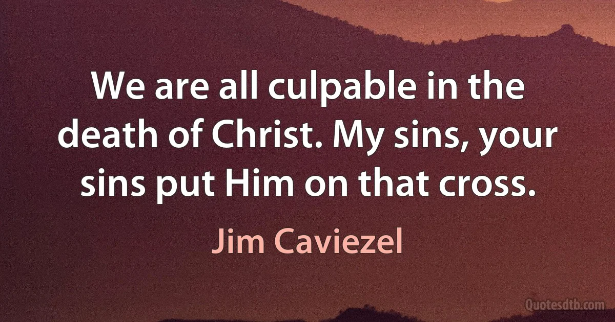 We are all culpable in the death of Christ. My sins, your sins put Him on that cross. (Jim Caviezel)