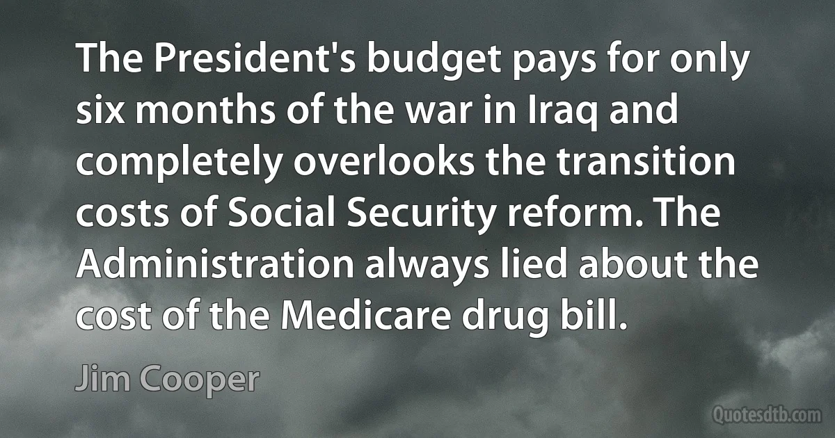 The President's budget pays for only six months of the war in Iraq and completely overlooks the transition costs of Social Security reform. The Administration always lied about the cost of the Medicare drug bill. (Jim Cooper)