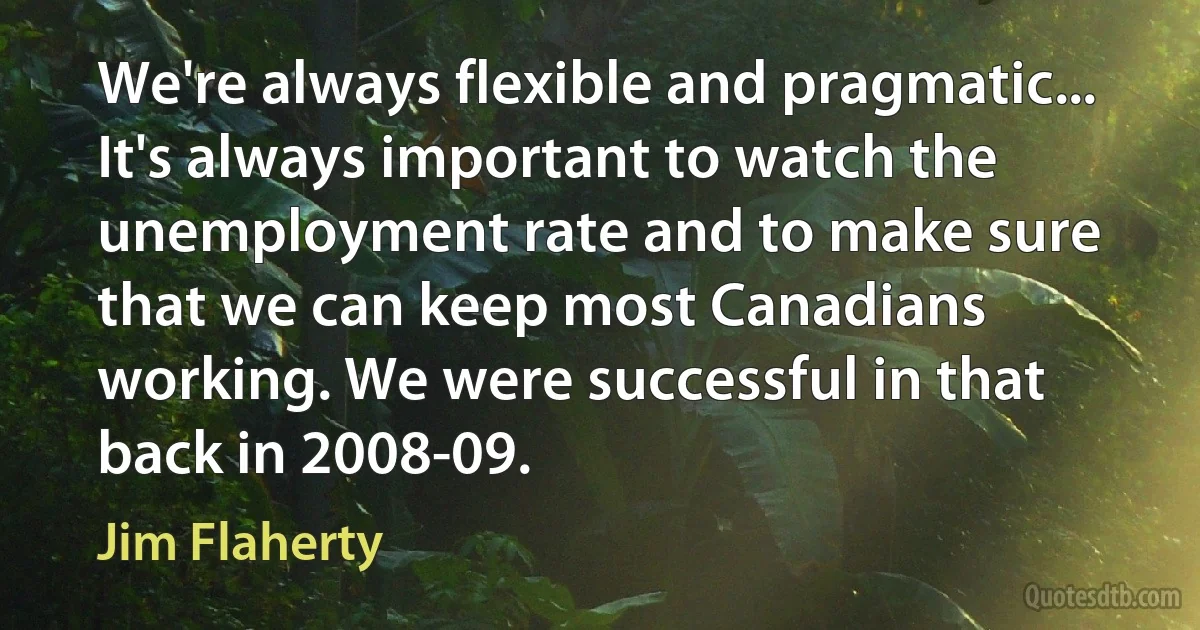 We're always flexible and pragmatic... It's always important to watch the unemployment rate and to make sure that we can keep most Canadians working. We were successful in that back in 2008-09. (Jim Flaherty)